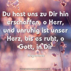 Du hast uns zu Dir hin erschaffen,
o Herr, und unruhig ist unser Herz,
bis es ruht, o Gott, in Dir