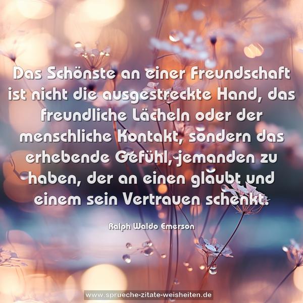 Das Schönste an einer Freundschaft ist nicht die ausgestreckte Hand, das freundliche Lächeln oder der menschliche Kontakt,
sondern das erhebende Gefühl, jemanden zu haben,
der an einen glaubt und einem sein Vertrauen schenkt.