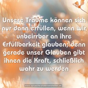 Unsere Träume können sich nur dann erfüllen,
wenn wir unbeirrbar an ihre Erfüllbarkeit glauben;
denn gerade unser Glauben
gibt ihnen die Kraft, schließlich wahr zu werden