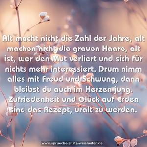 Alt macht nicht die Zahl der Jahre,
alt machen nicht die grauen Haare,
alt ist, wer den Mut verliert
und sich für nichts mehr interessiert.
Drum nimm alles mit Freud und Schwung,
dann bleibst du auch im Herzen jung.
Zufriedenheit und Glück auf Erden
sind das Rezept, uralt zu werden.