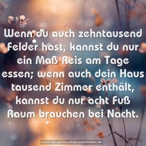 Wenn du auch zehntausend Felder hast,
kannst du nur ein Maß Reis am Tage essen;
wenn auch dein Haus tausend Zimmer enthält,
kannst du nur acht Fuß Raum brauchen bei Nacht.