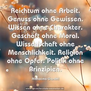 Reichtum ohne Arbeit.
Genuss ohne Gewissen.
Wissen ohne Charakter.
Geschäft ohne Moral.
Wissenschaft ohne Menschlichkeit.
Religion ohne Opfer.
Politik ohne Prinzipien.
