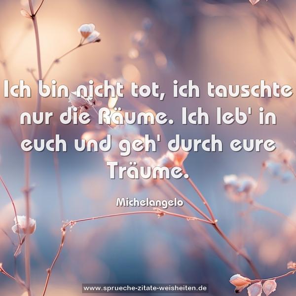 Ich bin nicht tot, ich tauschte nur die Räume.
Ich leb' in euch und geh' durch eure Träume.