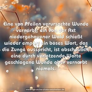 Eine von Pfeilen verursachte Wunde vernarbt;
ein von der Axt niedergehauener Wald schießt wieder empor;
ein böses Wort, das die Zunge ausspricht, ist abscheulich; eine durch verletzende Worte geschlagene Wunde aber vernarbt niemals. 