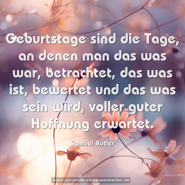 Geburtstage sind die Tage,
an denen man das was war, betrachtet,
das was ist, bewertet
und das was sein wird, voller guter Hoffnung erwartet.