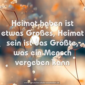 Heimat haben ist etwas Großes,
Heimat sein ist das Größte, was ein Mensch vergeben kann