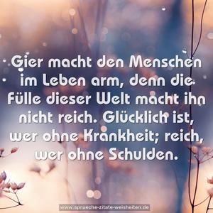 Gier macht den Menschen im Leben arm,
denn die Fülle dieser Welt macht ihn nicht reich.
Glücklich ist, wer ohne Krankheit;
reich, wer ohne Schulden. 