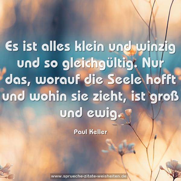 Es ist alles klein und winzig und so gleichgültig.
Nur das, worauf die Seele hofft und wohin sie zieht,
ist groß und ewig.