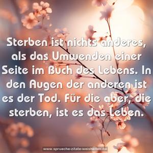 Sterben ist nichts anderes,
als das Umwenden einer Seite im Buch des Lebens.
In den Augen der anderen ist es der Tod.
Für die aber, die sterben, ist es das Leben.