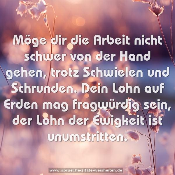 Möge dir die Arbeit
nicht schwer von der Hand gehen,
trotz Schwielen und Schrunden.
Dein Lohn auf Erden mag fragwürdig sein,
der Lohn der Ewigkeit ist unumstritten.
