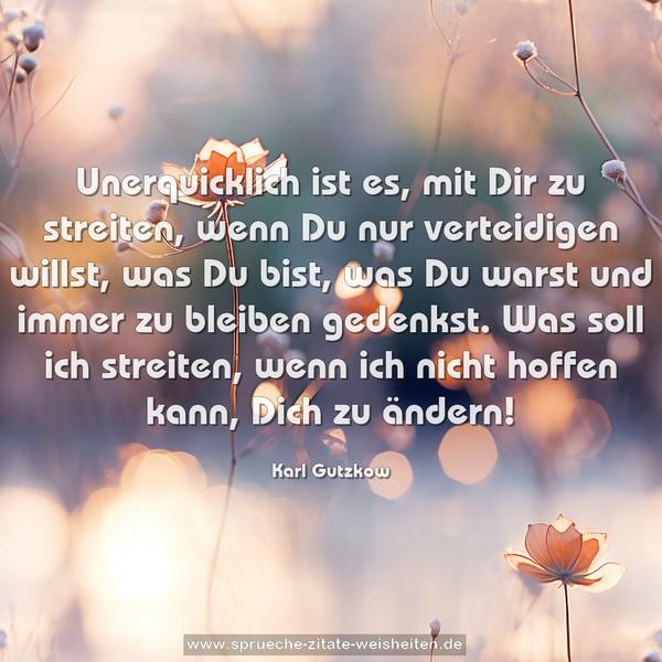 Unerquicklich ist es, mit Dir zu streiten,
wenn Du nur verteidigen willst,
was Du bist, was Du warst und immer zu bleiben gedenkst.
Was soll ich streiten, wenn ich nicht hoffen kann,
Dich zu ändern!