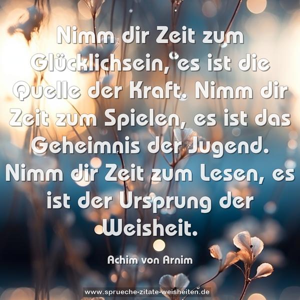 Nimm dir Zeit zum Glücklichsein,
es ist die Quelle der Kraft.
Nimm dir Zeit zum Spielen,
es ist das Geheimnis der Jugend.
Nimm dir Zeit zum Lesen,
es ist der Ursprung der Weisheit.