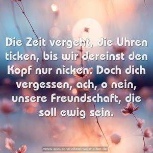 Die Zeit vergeht, die Uhren ticken,
bis wir dereinst den Kopf nur nicken.
Doch dich vergessen, ach, o nein,
unsere Freundschaft, die soll ewig sein.