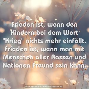 Frieden ist,
wenn den Kindern bei dem Wort "Krieg" nichts mehr einfällt.
Frieden ist,
wenn man mit Menschen aller Rassen und Nationen
Freund sein kann.