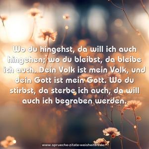 Wo du hingehst, da will ich auch hingehen;
wo du bleibst, da bleibe ich auch.
Dein Volk ist mein Volk,
und dein Gott ist mein Gott.
Wo du stirbst, da sterbe ich auch,
da will auch ich begraben werden.