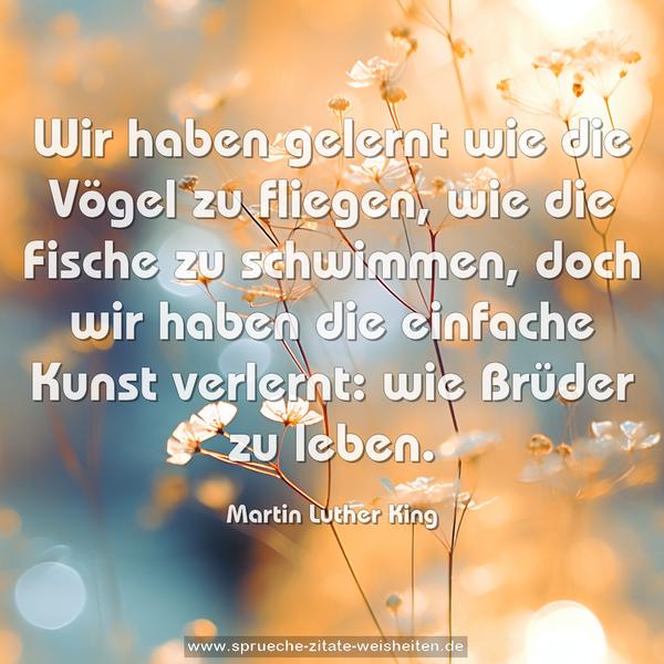 Wir haben gelernt wie die Vögel zu fliegen,
wie die Fische zu schwimmen,
doch wir haben die einfache Kunst verlernt:
wie Brüder zu leben.