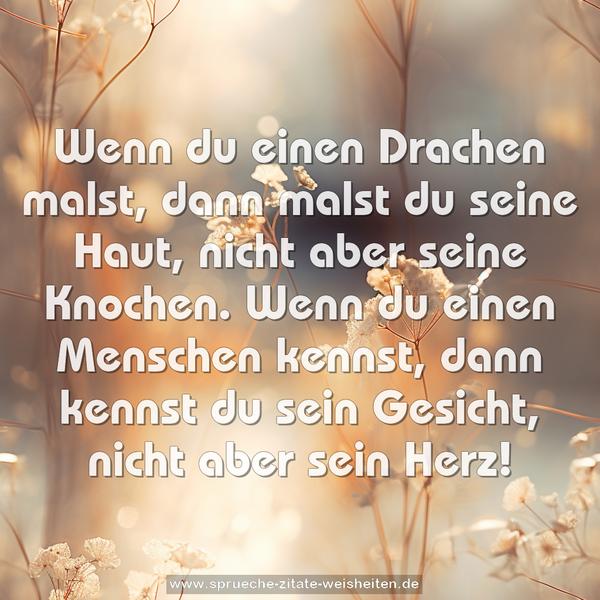 Wenn du einen Drachen malst, dann malst du seine Haut,
nicht aber seine Knochen.
Wenn du einen Menschen kennst,
dann kennst du sein Gesicht, nicht aber sein Herz!