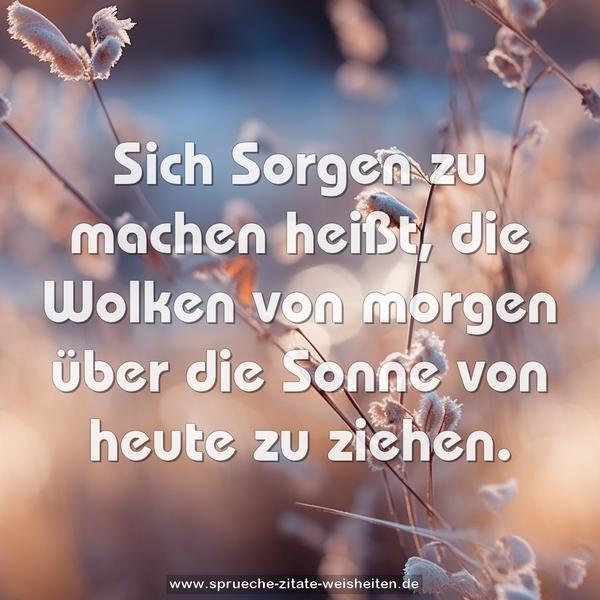 Sich Sorgen zu machen heißt,
die Wolken von morgen
über die Sonne von heute zu ziehen.