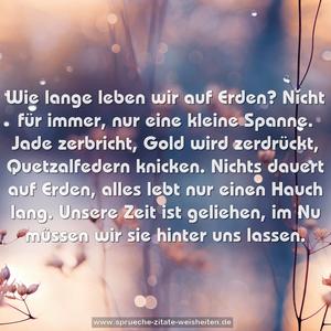 Wie lange leben wir auf Erden?
Nicht für immer, nur eine kleine Spanne.
Jade zerbricht, Gold wird zerdrückt, Quetzalfedern knicken.
Nichts dauert auf Erden, alles lebt nur einen Hauch lang.
Unsere Zeit ist geliehen, im Nu müssen wir sie hinter uns lassen.
