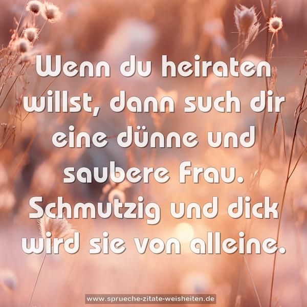 Wenn du heiraten willst,
dann such dir eine dünne und saubere Frau.
Schmutzig und dick wird sie von alleine.
