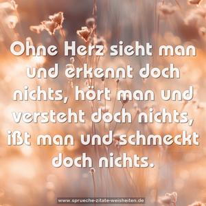 Ohne Herz sieht man und erkennt doch nichts,
hört man und versteht doch nichts,
ißt man und schmeckt doch nichts.