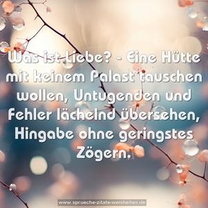 Was ist Liebe? -
Eine Hütte mit keinem Palast tauschen wollen,
Untugenden und Fehler lächelnd übersehen,
Hingabe ohne geringstes Zögern.