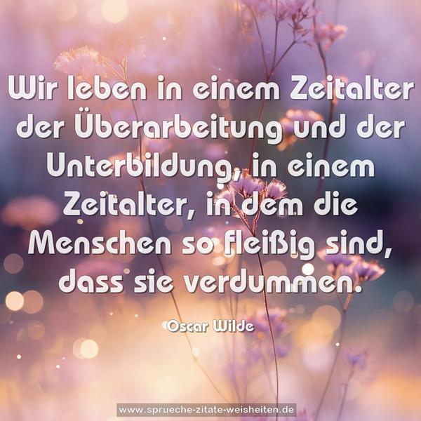 Wir leben in einem Zeitalter der Überarbeitung und der Unterbildung, in einem Zeitalter, in dem die Menschen so fleißig sind, dass sie verdummen.