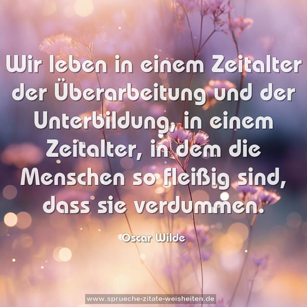 Wir leben in einem Zeitalter der Überarbeitung und der Unterbildung, in einem Zeitalter, in dem die Menschen so fleißig sind, dass sie verdummen. 