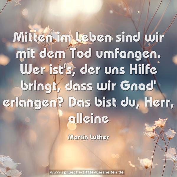 Mitten im Leben sind wir mit dem Tod umfangen.
Wer ist's, der uns Hilfe bringt,
dass wir Gnad' erlangen?
Das bist du, Herr, alleine