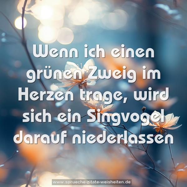 Wenn ich einen grünen Zweig im Herzen trage,
wird sich ein Singvogel darauf niederlassen