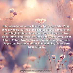 Wir haben heute unser Kind zur Taufe gebracht. Zeige ihm den Weg, auf dem er dir folgen kann. Schenke uns die Fähigkeit, ihn auf diesem Weg zu begleiten. Lass dieses Kind immer von der Liebe und Zuwendung seiner Eltern, Paten, Großeltern und Freunde umgeben sein. Segne und beschütze unser Kind und alle, die es gern haben. Amen