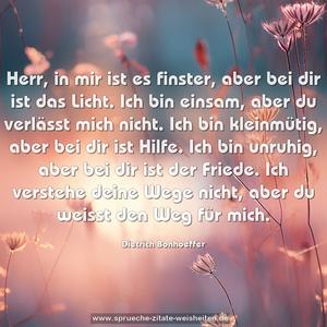 Herr, in mir ist es finster, aber bei dir ist das Licht.
Ich bin einsam, aber du verlässt mich nicht.
Ich bin kleinmütig, aber bei dir ist Hilfe.
Ich bin unruhig, aber bei dir ist der Friede.
Ich verstehe deine Wege nicht,
aber du weisst den Weg für mich.