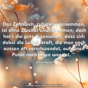 Das Zahnweh, subjektiv genommen,
ist ohne Zweifel unwillkommen;
doch hat's die gute Eigenschaft,
dass sich dabei die Lebenskraft,
die man nach aussen oft verschwendet,
auf einen Punkt nach innen wendet.^