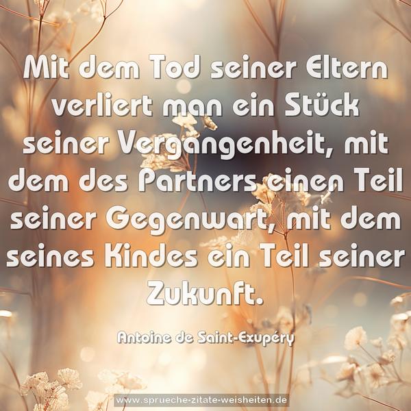 Mit dem Tod seiner Eltern verliert man ein Stück seiner Vergangenheit,
mit dem des Partners einen Teil seiner Gegenwart,
mit dem seines Kindes ein Teil seiner Zukunft.