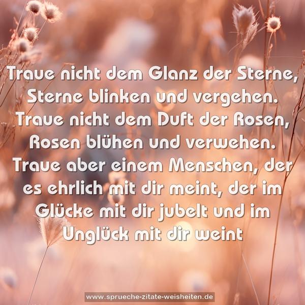 Traue nicht dem Glanz der Sterne,
Sterne blinken und vergehen.
Traue nicht dem Duft der Rosen,
Rosen blühen und verwehen.
Traue aber einem Menschen,
der es ehrlich mit dir meint,
der im Glücke mit dir jubelt
und im Unglück mit dir weint