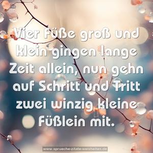 Vier Füße groß und klein
gingen lange Zeit allein,
nun gehn auf Schritt und Tritt
zwei winzig kleine Füßlein mit.