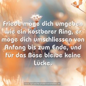 Friede möge dich umgeben wie ein kostbarer Ring,
er möge dich umschliessen von Anfang bis zum Ende,
und für das Böse bleibe keine Lücke.
