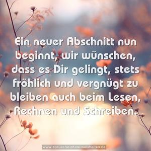 Ein neuer Abschnitt nun beginnt,
wir wünschen, dass es Dir gelingt,
stets fröhlich und vergnügt zu bleiben
auch beim Lesen, Rechnen und Schreiben. 