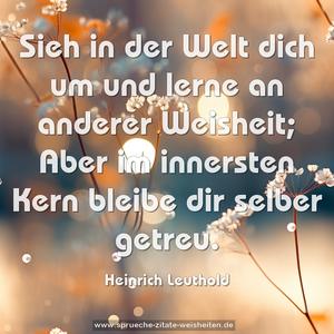 Sieh in der Welt dich um und lerne an anderer Weisheit;
Aber im innersten Kern bleibe dir selber getreu.