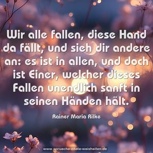 Wir alle fallen, diese Hand da fällt,
und sieh dir andere an:
es ist in allen, und doch ist Einer,
welcher dieses Fallen unendlich sanft in seinen Händen hält.