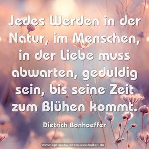 Jedes Werden in der Natur,
im Menschen, in der Liebe
muss abwarten, geduldig sein,
bis seine Zeit zum Blühen kommt.