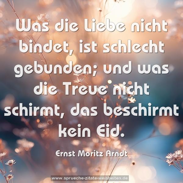 Was die Liebe nicht bindet,
ist schlecht gebunden;
und was die Treue nicht schirmt,
das beschirmt kein Eid.