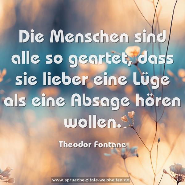 Die Menschen sind alle so geartet,
dass sie lieber eine Lüge als eine Absage hören wollen.