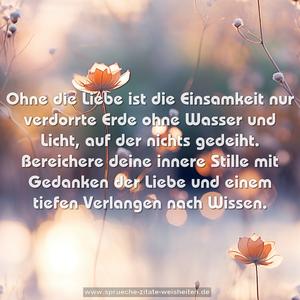 Ohne die Liebe ist die Einsamkeit nur verdorrte Erde
ohne Wasser und Licht, auf der nichts gedeiht.
Bereichere deine innere Stille mit Gedanken der Liebe
und einem tiefen Verlangen nach Wissen.
