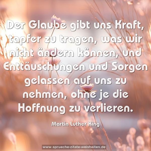 Der Glaube gibt uns Kraft,
tapfer zu tragen,
was wir nicht ändern können,
und Enttäuschungen und Sorgen gelassen auf uns zu nehmen,
ohne je die Hoffnung zu verlieren.