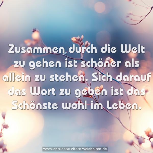 Zusammen durch die Welt zu gehen
ist schöner als allein zu stehen.
Sich darauf das Wort zu geben
ist das Schönste wohl im Leben.