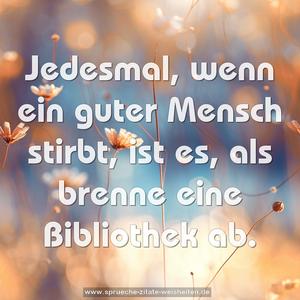 Jedesmal, wenn ein guter Mensch stirbt,
ist es, als brenne eine Bibliothek ab.