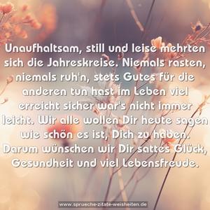 Unaufhaltsam, still und leise
mehrten sich die Jahreskreise.
Niemals rasten, niemals ruh'n,
stets Gutes für die anderen tun
hast im Leben viel erreicht
sicher war's nicht immer leicht.
Wir alle wollen Dir heute sagen
wie schön es ist, Dich zu haben.
Darum wünschen wir Dir sattes Glück,
Gesundheit und viel Lebensfreude.