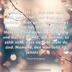 Bedenkt, dass er eine sehr schöne Zeit gehabt hat, und dass nichts dadurch besser wird, wenn man es tausendmal hat. Nur sehr wenige Menschen sind wirklich je lebendig und die, die es sind, sterben nie; es zählt nicht, dass sie nicht mehr da sind. Niemand, den man liebt, ist jemals tot. 