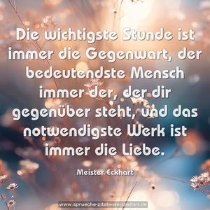 Die wichtigste Stunde ist immer die Gegenwart,
der bedeutendste Mensch immer der, der dir gegenüber steht,
und das notwendigste Werk ist immer die Liebe.